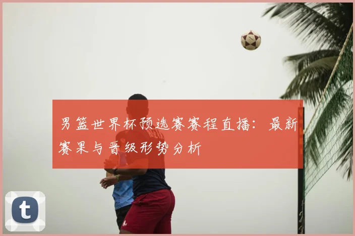 男篮世界杯预选赛赛程直播：最新赛果与晋级形势分析