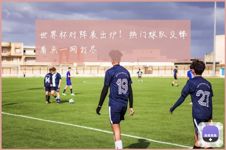 世界杯对阵表出炉！热门球队交锋看点一网打尽