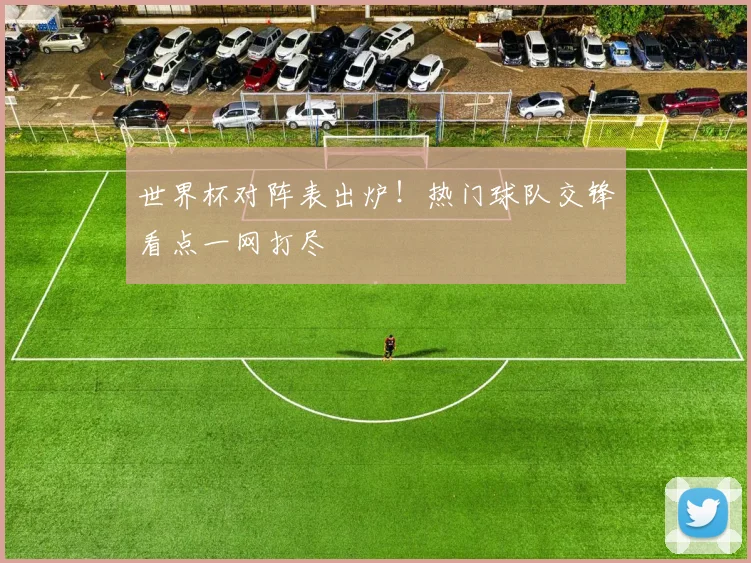 世界杯对阵表出炉！热门球队交锋看点一网打尽