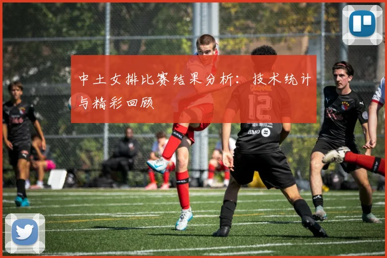 中土女排比赛结果分析：技术统计与精彩回顾