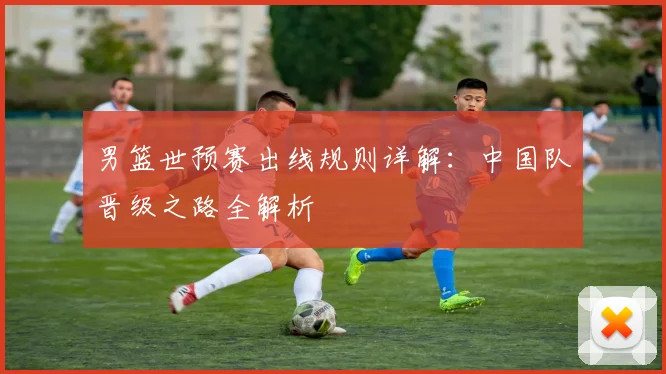 男篮世预赛出线规则详解：中国队晋级之路全解析