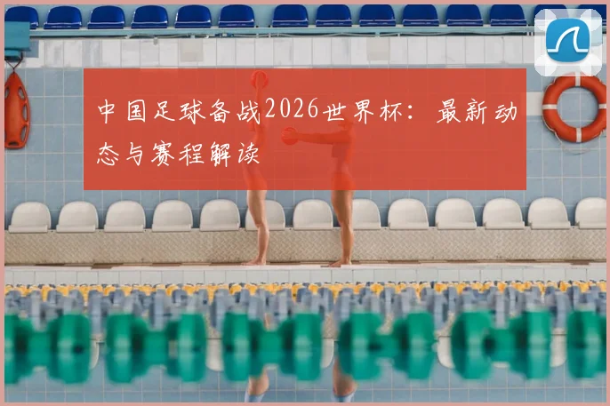 中国足球备战2026世界杯：最新动态与赛程解读