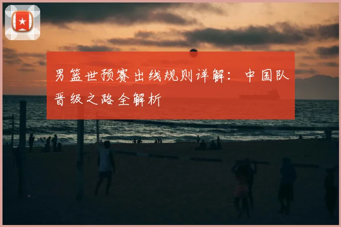 男篮世预赛出线规则详解：中国队晋级之路全解析