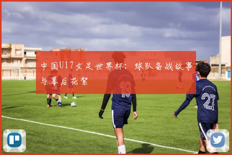中国U17女足世界杯：球队备战故事与幕后花絮