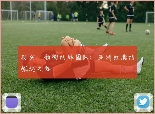 孙兴慜领衔的韩国队：亚洲红魔的崛起之路