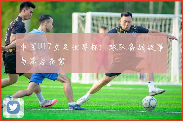中国U17女足世界杯:球队备战故事与幕后花絮